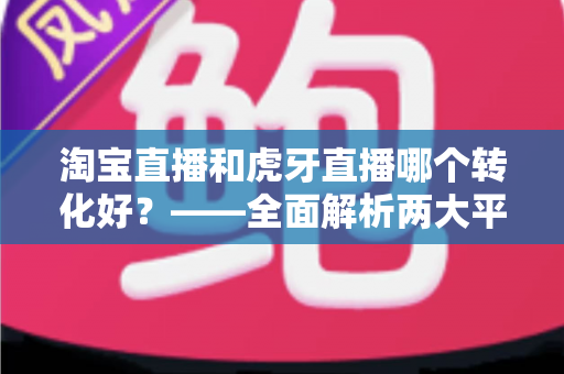 淘宝直播和虎牙直播哪个转化好?——全面解析两大平台转化率差异与选型实战指南 淘宝直播和虎牙直播哪个转化好?——全面解析两大平台转化率差异与选型实战指南