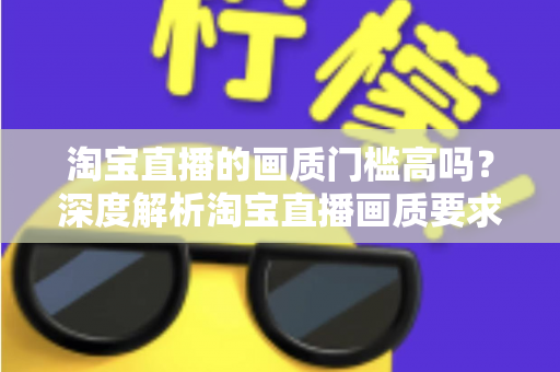 淘宝直播的画质门槛高吗？深度解析淘宝直播画质要求、设备门槛与实用提升方案