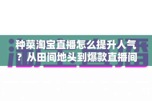 种菜淘宝直播怎么提升人气?从田间地头到爆款直播间的涨人气实战指南 种菜淘宝直播怎么提升人气?从田间地头到爆款直播间的涨人气实战指南