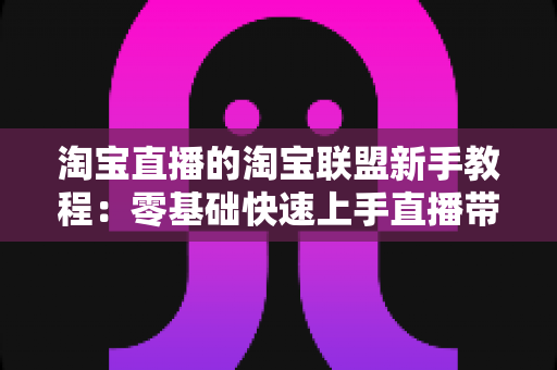 淘宝直播的淘宝联盟新手教程：零基础快速上手直播带货的完整实战指南
