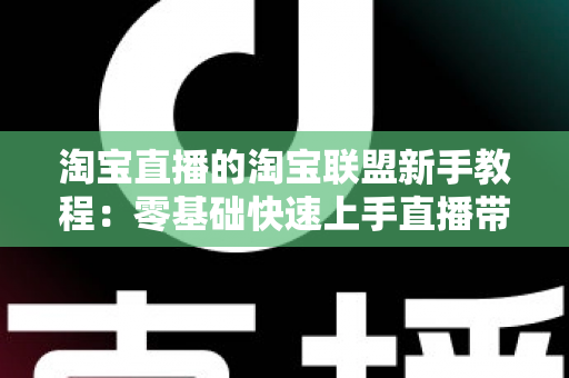 淘宝直播的淘宝联盟新手教程：零基础快速上手直播带货的完整实战指南