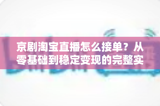 京剧淘宝直播怎么接单?从零基础到稳定变现的完整实操指南 京剧淘宝直播怎么接单?从零基础到稳定变现的完整实操指南