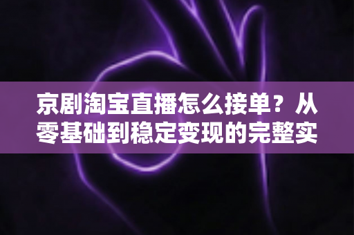 京剧淘宝直播怎么接单?从零基础到稳定变现的完整实操指南 京剧淘宝直播怎么接单?从零基础到稳定变现的完整实操指南