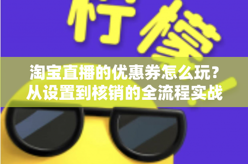淘宝直播的优惠券怎么玩？从设置到核销的全流程实战指南