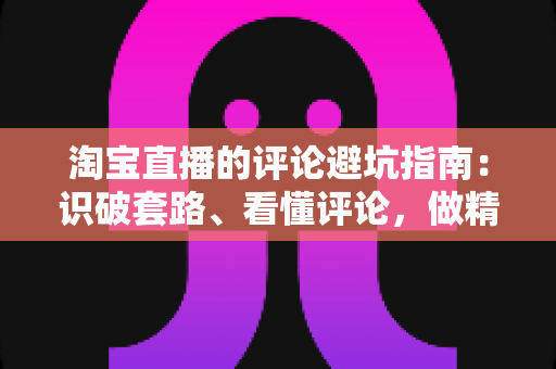 淘宝直播的评论避坑指南：识破套路、看懂评论，做精明买家的实用攻略