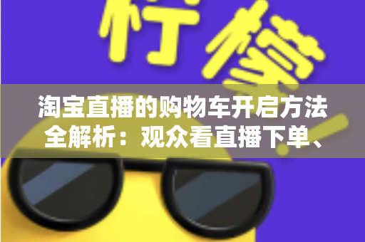 淘宝直播的购物车开启方法全解析:观众看直播下单、主播挂车带货一步到位 淘宝直播的购物车开启方法全解析:观众看直播下单、主播挂车带货一步到位