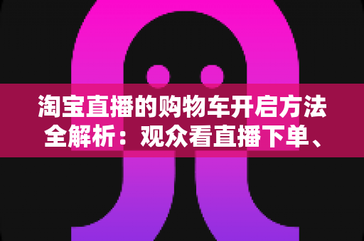 淘宝直播的购物车开启方法全解析:观众看直播下单、主播挂车带货一步到位 淘宝直播的购物车开启方法全解析:观众看直播下单、主播挂车带货一步到位