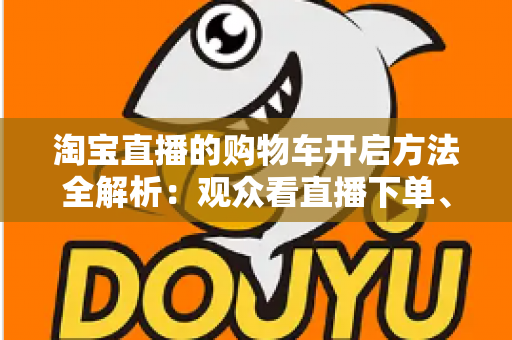 淘宝直播的购物车开启方法全解析：观众看直播下单、主播挂车带货一步到位