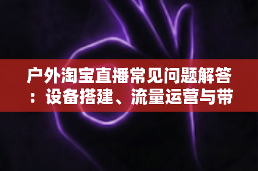 户外淘宝直播常见问题解答：设备搭建、流量运营与带货变现一站式全攻略