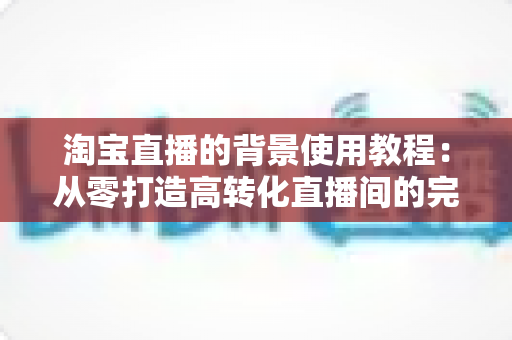 淘宝直播的背景使用教程:从零打造高转化直播间的完整背景搭建指南 淘宝直播的背景使用教程:从零打造高转化直播间的完整背景搭建指南