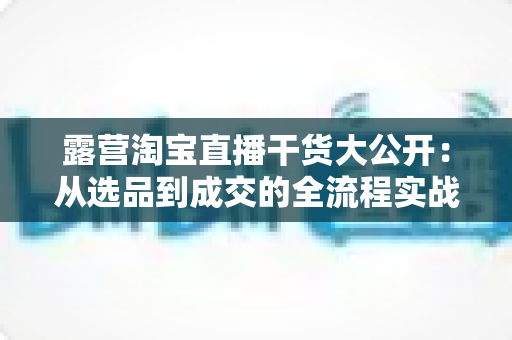 露营淘宝直播干货大公开：从选品到成交的全流程实战指南，助你打造高转化露营直播间