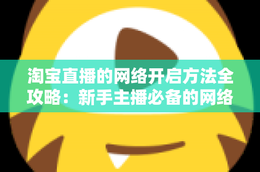 淘宝直播的网络开启方法全攻略：新手主播必备的网络配置与开通指南，助你快速开启顺畅直播之旅