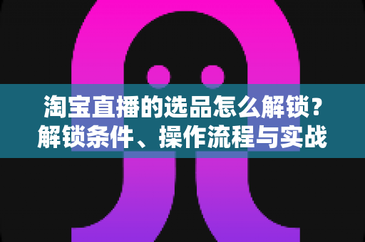 淘宝直播的选品怎么解锁？解锁条件、操作流程与实战选品方法全解析