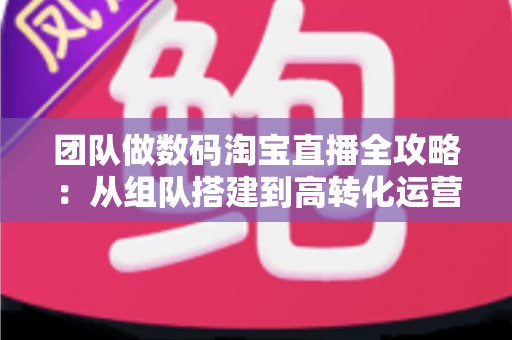 团队做数码淘宝直播全攻略：从组队搭建到高转化运营的实战指南