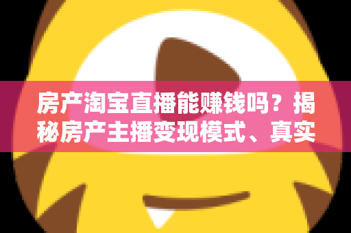 房产淘宝直播能赚钱吗？揭秘房产主播变现模式、真实收入与新手入行全攻略