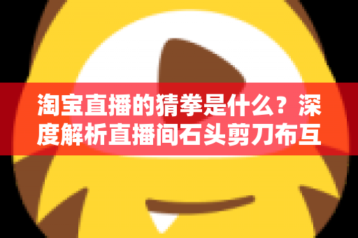 淘宝直播的猜拳是什么？深度解析直播间石头剪刀布互动玩法与营销价值