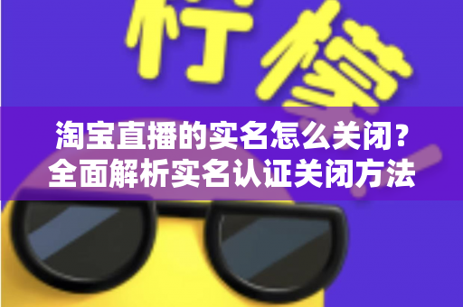 淘宝直播的实名怎么关闭?全面解析实名认证关闭方法、操作步骤与常见问题 淘宝直播的实名怎么关闭?全面解析实名认证关闭方法、操作步骤与常见问题