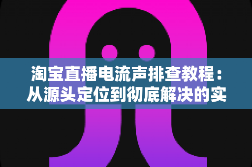 淘宝直播电流声排查教程：从源头定位到彻底解决的实战指南