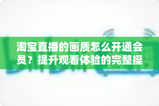 淘宝直播的画质怎么开通会员?提升观看体验的完整操作指南与实用技巧 淘宝直播的画质怎么开通会员?提升观看体验的完整操作指南与实用技巧