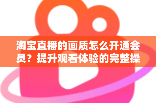 淘宝直播的画质怎么开通会员?提升观看体验的完整操作指南与实用技巧 淘宝直播的画质怎么开通会员?提升观看体验的完整操作指南与实用技巧