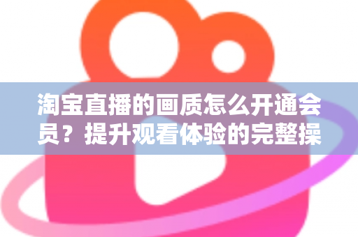 淘宝直播的画质怎么开通会员？提升观看体验的完整操作指南与实用技巧