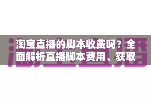 淘宝直播的脚本收费吗?全面解析直播脚本费用、获取方式与实操建议(新手必读指南) 淘宝直播的脚本收费吗?全面解析直播脚本费用、获取方式与实操建议(新手必读指南)
