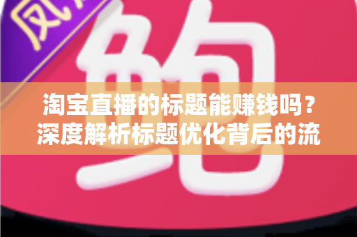 淘宝直播的标题能赚钱吗？深度解析标题优化背后的流量变现逻辑