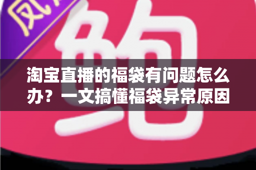 淘宝直播的福袋有问题怎么办？一文搞懂福袋异常原因与高效解决方法