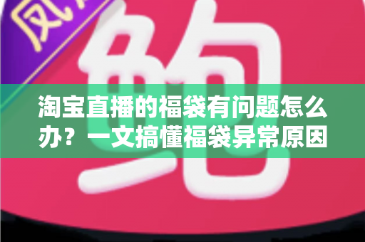淘宝直播的福袋有问题怎么办？一文搞懂福袋异常原因与高效解决方法
