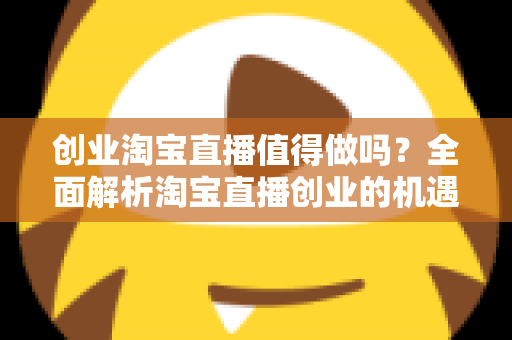 创业淘宝直播值得做吗？全面解析淘宝直播创业的机遇、成本与前景