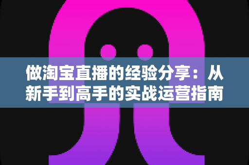 做淘宝直播的经验分享：从新手到高手的实战运营指南