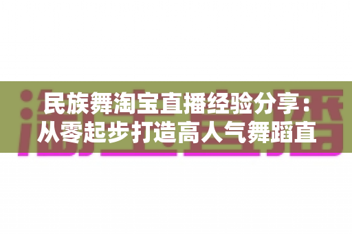 民族舞淘宝直播经验分享:从零起步打造高人气舞蹈直播间的实战指南 民族舞淘宝直播经验分享:从零起步打造高人气舞蹈直播间的实战指南