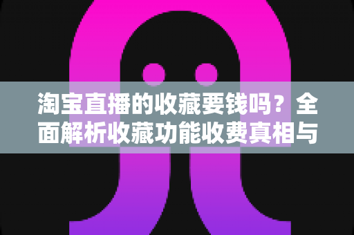 淘宝直播的收藏要钱吗?全面解析收藏功能收费真相与使用技巧 淘宝直播的收藏要钱吗?全面解析收藏功能收费真相与使用技巧