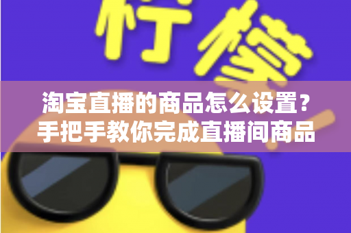 淘宝直播的商品怎么设置？手把手教你完成直播间商品配置，提升带货转化率