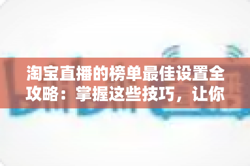 淘宝直播的榜单最佳设置全攻略：掌握这些技巧，让你的直播间流量与转化双倍提升