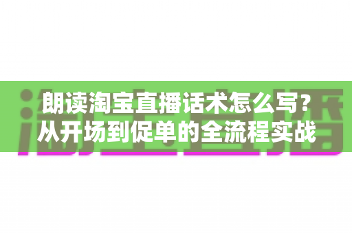 朗读淘宝直播话术怎么写?从开场到促单的全流程实战话术创作指南 朗读淘宝直播话术怎么写?从开场到促单的全流程实战话术创作指南