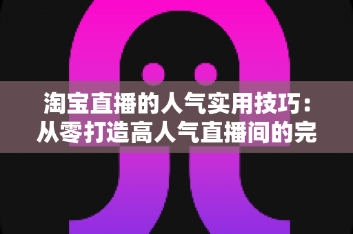 淘宝直播的人气实用技巧:从零打造高人气直播间的完整实战指南 淘宝直播的人气实用技巧:从零打造高人气直播间的完整实战指南