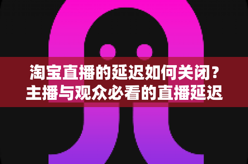 淘宝直播的延迟如何关闭？主播与观众必看的直播延迟优化全攻略