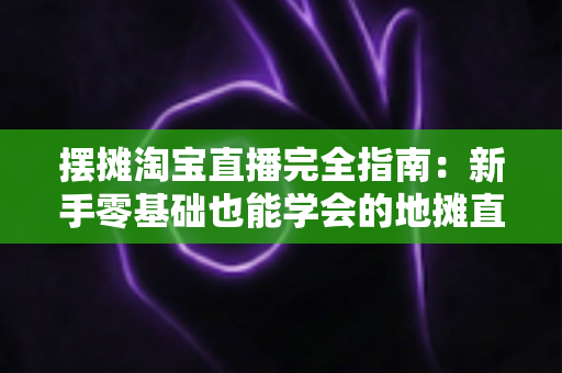 摆摊淘宝直播完全指南：新手零基础也能学会的地摊直播带货实战攻略