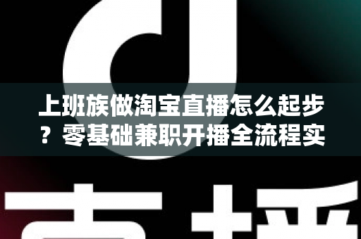 上班族做淘宝直播怎么起步?零基础兼职开播全流程实战指南 上班族做淘宝直播怎么起步?零基础兼职开播全流程实战指南