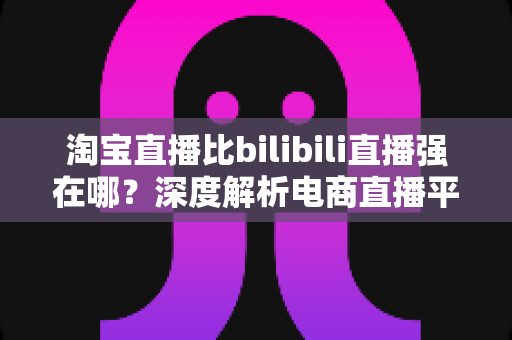 淘宝直播比bilibili直播强在哪？深度解析电商直播平台的核心竞争力