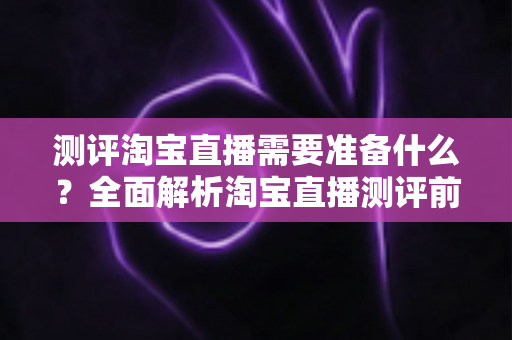 测评淘宝直播需要准备什么?全面解析淘宝直播测评前的必备清单与实战攻略 测评淘宝直播需要准备什么?全面解析淘宝直播测评前的必备清单与实战攻略