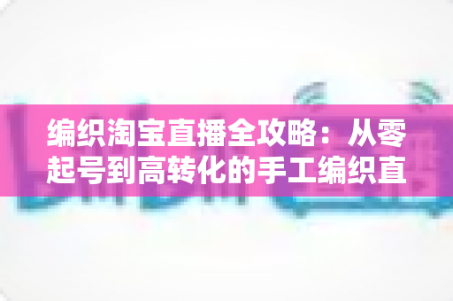 编织淘宝直播全攻略:从零起号到高转化的手工编织直播实战指南 编织淘宝直播全攻略:从零起号到高转化的手工编织直播实战指南