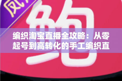 编织淘宝直播全攻略：从零起号到高转化的手工编织直播实战指南