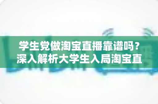 学生党做淘宝直播靠谱吗?深入解析大学生入局淘宝直播的优势、风险与实用指南 学生党做淘宝直播靠谱吗?深入解析大学生入局淘宝直播的优势、风险与实用指南