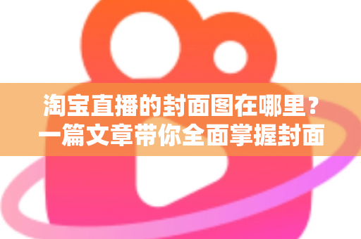 淘宝直播的封面图在哪里？一篇文章带你全面掌握封面图的查找、设置与优化技巧