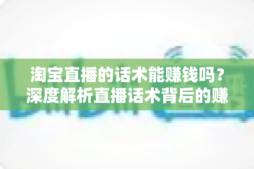 淘宝直播的话术能赚钱吗？深度解析直播话术背后的赚钱逻辑与实战技巧