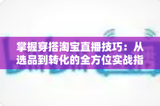 掌握穿搭淘宝直播技巧：从选品到转化的全方位实战指南，助你打造高人气穿搭直播间