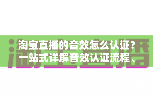 淘宝直播的音效怎么认证？一站式详解音效认证流程、版权合规与直播间音频优化全攻略
