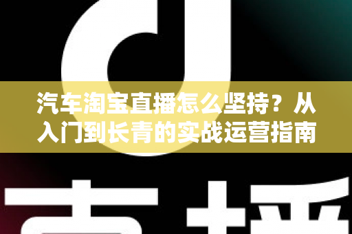 汽车淘宝直播怎么坚持？从入门到长青的实战运营指南